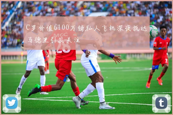 C罗价值6100万镑私人飞机深夜抵达马德里引发关注