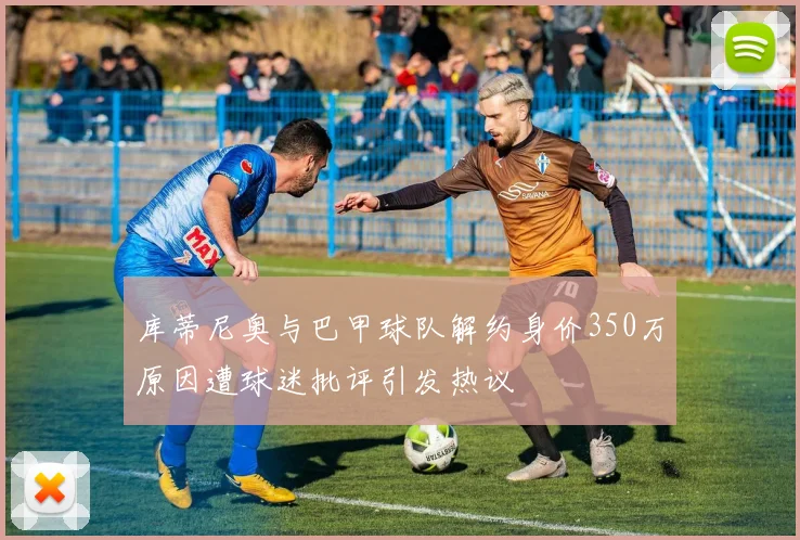 库蒂尼奥与巴甲球队解约身价350万原因遭球迷批评引发热议
