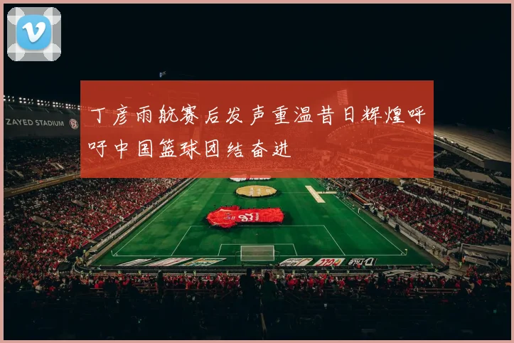 丁彦雨航赛后发声重温昔日辉煌呼吁中国篮球团结奋进