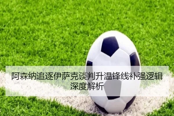 阿森纳追逐伊萨克谈判升温锋线补强逻辑深度解析