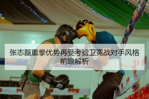 张志磊重拳优势再受考验卫冕战对手风格前瞻解析