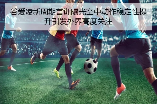 谷爱凌新周期首训曝光空中动作稳定性提升引发外界高度关注