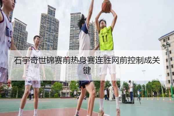 石宇奇世锦赛前热身赛连胜网前控制成关键
